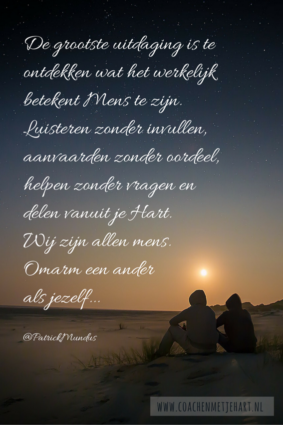 De grootste uitdaging is te ontdekken wat het werkelijk betekent Mens te zijn. Luisteren zonder invullen, aanvaarden zonder oordeel, helpen zonder vragen en delen vanuit je Hart. Wij zijn allen mens. Omarm een ander als jezelf...